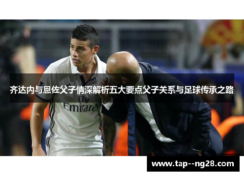 齐达内与恩佐父子情深解析五大要点父子关系与足球传承之路