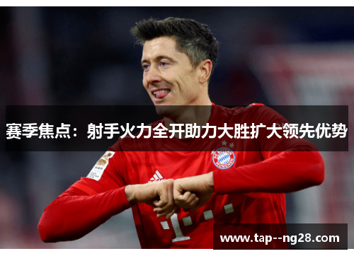 赛季焦点：射手火力全开助力大胜扩大领先优势