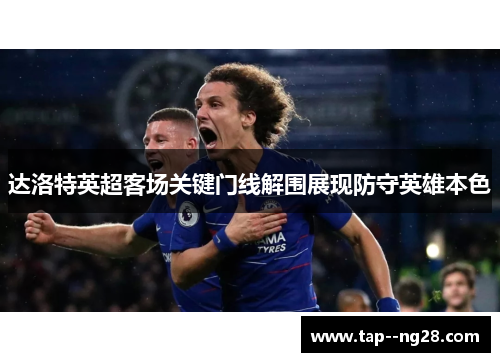 达洛特英超客场关键门线解围展现防守英雄本色